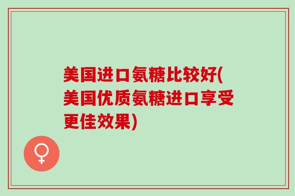 美国进口氨糖比较好(美国优质氨糖进口享受更佳效果)