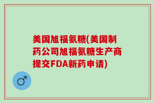美国旭福氨糖(美国制药公司旭福氨糖生产商提交FDA新药申请) 美国旭福氨糖(美国制药公司旭福氨糖生产商提交FDA新药申请)