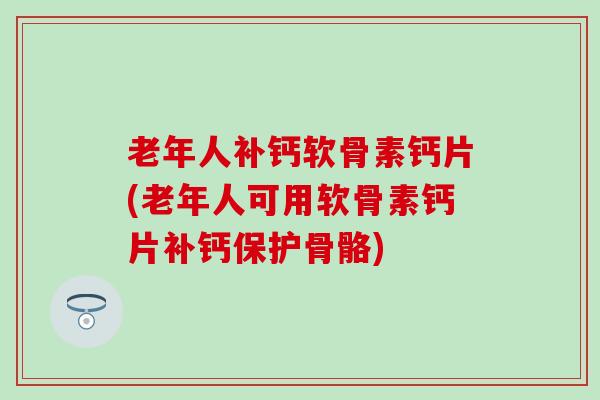 老年人补钙软骨素钙片(老年人可用软骨素钙片补钙保护骨骼)