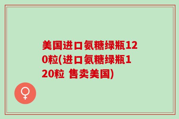 美国进口氨糖绿瓶120粒(进口氨糖绿瓶120粒 售卖美国)