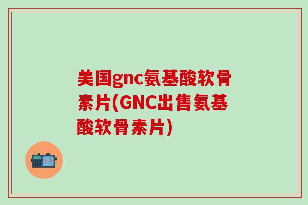 美国gnc氨基酸软骨素片(GNC出售氨基酸软骨素片)