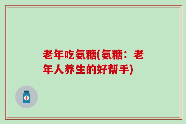 老年吃氨糖(氨糖：老年人养生的好帮手)