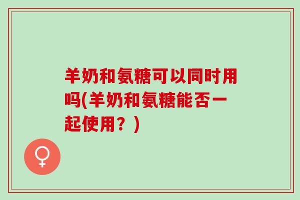 羊奶和氨糖可以同时用吗(羊奶和氨糖能否一起使用？)
