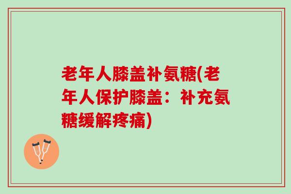 老年人膝盖补氨糖(老年人保护膝盖：补充氨糖缓解疼痛)