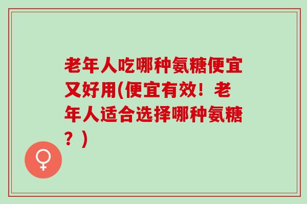 老年人吃哪种氨糖便宜又好用(便宜有效！老年人适合选择哪种氨糖？)