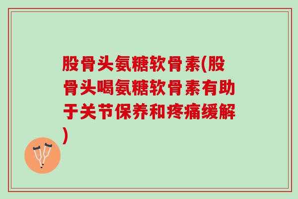 股骨头氨糖软骨素(股骨头喝氨糖软骨素有助于关节保养和疼痛缓解)