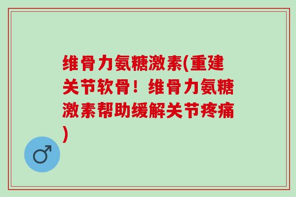 维骨力氨糖激素(重建关节软骨！维骨力氨糖激素帮助缓解关节疼痛)