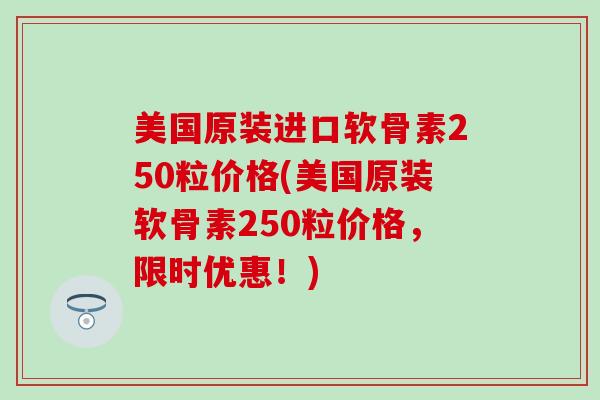 美国原装进口软骨素250粒价格(美国原装软骨素250粒价格，限时优惠！)
