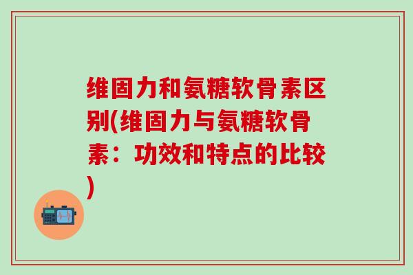 维固力和氨糖软骨素区别(维固力与氨糖软骨素：功效和特点的比较)