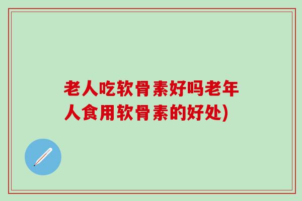 老人吃软骨素好吗老年人食用软骨素的好处)