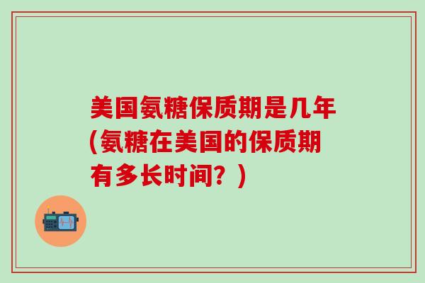 美国氨糖保质期是几年(氨糖在美国的保质期有多长时间？)