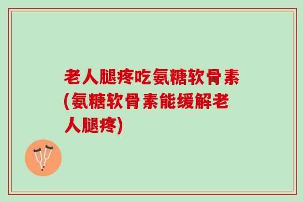 老人腿疼吃氨糖软骨素(氨糖软骨素能缓解老人腿疼)