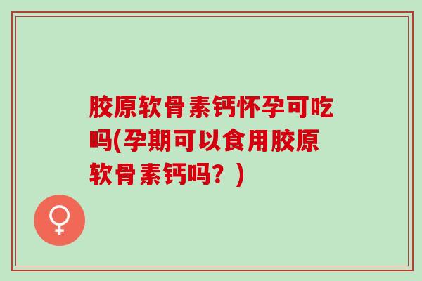 胶原软骨素钙怀孕可吃吗(孕期可以食用胶原软骨素钙吗？)