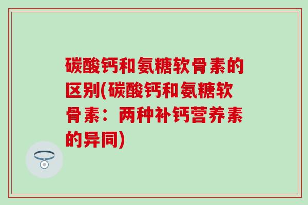 碳酸钙和氨糖软骨素的区别(碳酸钙和氨糖软骨素：两种补钙营养素的异同)