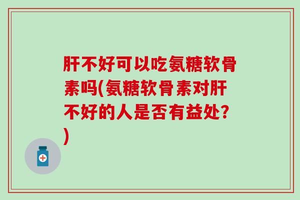肝不好可以吃氨糖软骨素吗(氨糖软骨素对肝不好的人是否有益处？)