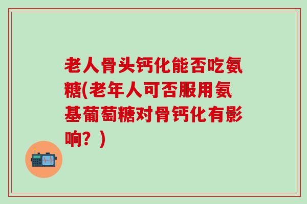 老人骨头钙化能否吃氨糖(老年人可否服用氨基葡萄糖对骨钙化有影响？)