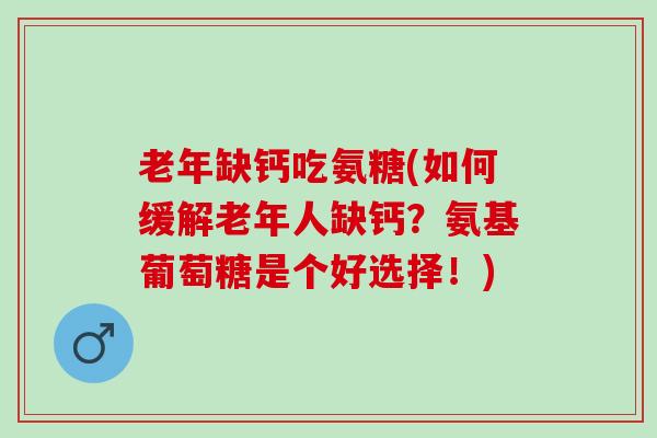 老年缺钙吃氨糖(如何缓解老年人缺钙？氨基葡萄糖是个好选择！)