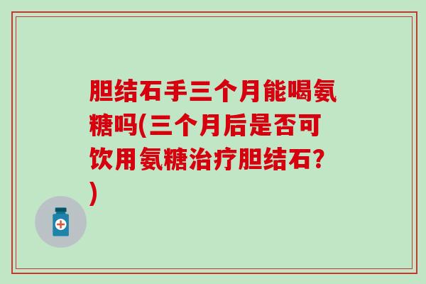 胆结石手三个月能喝氨糖吗(三个月后是否可饮用氨糖治疗胆结石？)