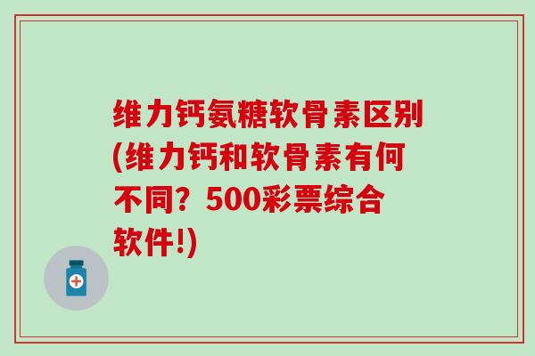 维力钙氨糖软骨素区别(维力钙和软骨素有何不同？500彩票综合软件!)