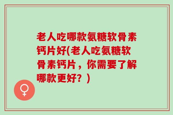 老人吃哪款氨糖软骨素钙片好(老人吃氨糖软骨素钙片，你需要了解哪款更好？)