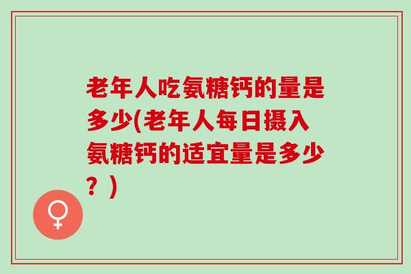 老年人吃氨糖钙的量是多少(老年人每日摄入氨糖钙的适宜量是多少？)