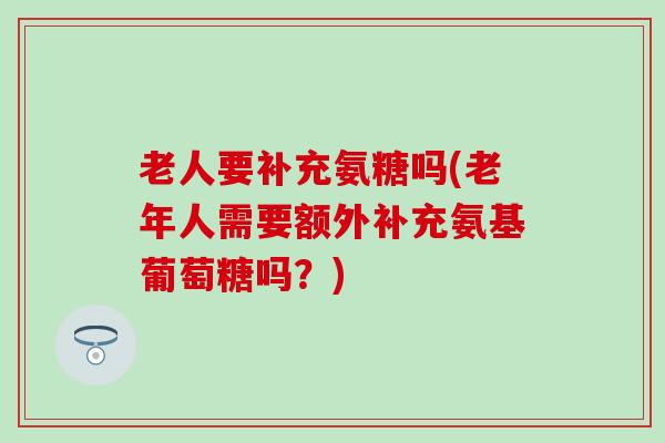 老人要补充氨糖吗(老年人需要额外补充氨基葡萄糖吗？)