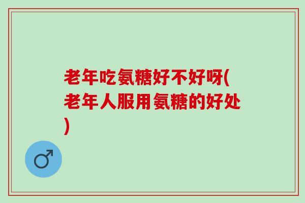 老年吃氨糖好不好呀(老年人服用氨糖的好处)