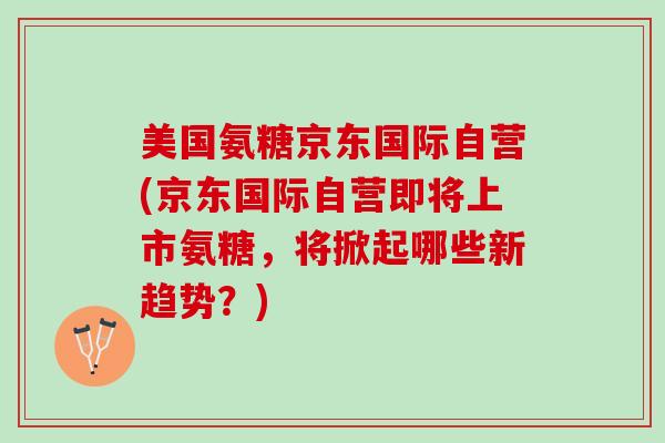 美国氨糖京东国际自营(京东国际自营即将上市氨糖，将掀起哪些新趋势？)