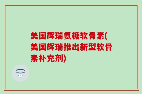 美国辉瑞氨糖软骨素(美国辉瑞推出新型软骨素补充剂)