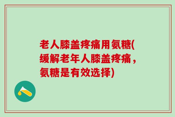 老人膝盖疼痛用氨糖(缓解老年人膝盖疼痛，氨糖是有效选择)