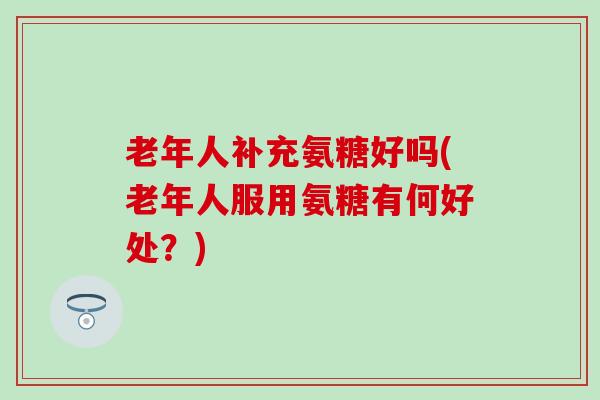 老年人补充氨糖好吗(老年人服用氨糖有何好处？)