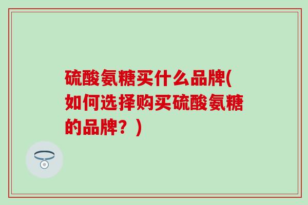 硫酸氨糖买什么品牌(如何选择购买硫酸氨糖的品牌？)