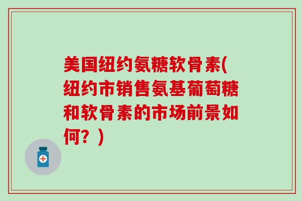 美国纽约氨糖软骨素(纽约市销售氨基葡萄糖和软骨素的市场前景如何？)