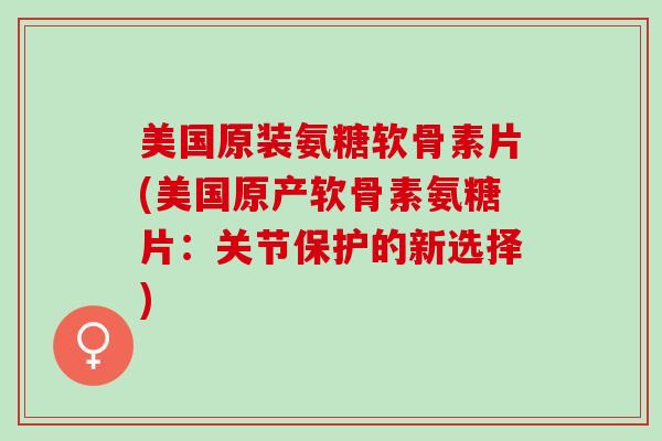 美国原装氨糖软骨素片(美国原产软骨素氨糖片：关节保护的新选择)