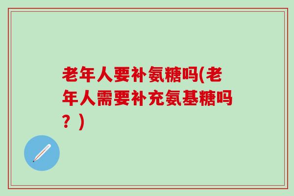 老年人要补氨糖吗(老年人需要补充氨基糖吗？)