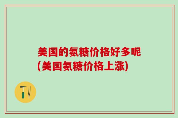 美国的氨糖价格好多呢(美国氨糖价格上涨)