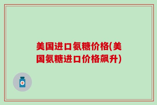 美国进口氨糖价格(美国氨糖进口价格飙升) 美国进口氨糖价格(美国氨糖进口价格飙升)