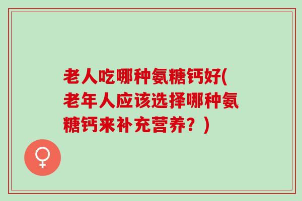 老人吃哪种氨糖钙好(老年人应该选择哪种氨糖钙来补充营养？)