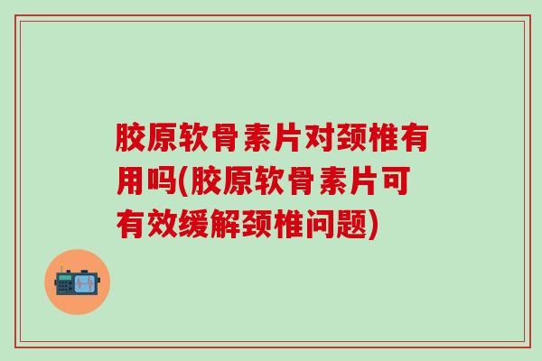 胶原软骨素片对颈椎有用吗(胶原软骨素片可有效缓解颈椎问题)