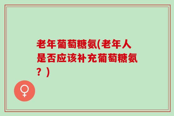 老年葡萄糖氨(老年人是否应该补充葡萄糖氨？)