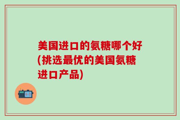 美国进口的氨糖哪个好(挑选最优的美国氨糖进口产品)