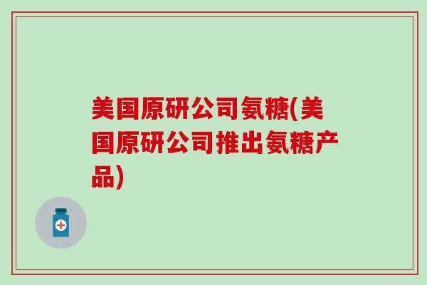 美国原研公司氨糖(美国原研公司推出氨糖产品)