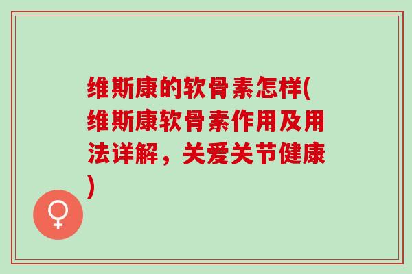 维斯康的软骨素怎样(维斯康软骨素作用及用法详解，关爱关节健康)