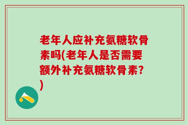 老年人应补充氨糖软骨素吗(老年人是否需要额外补充氨糖软骨素？)