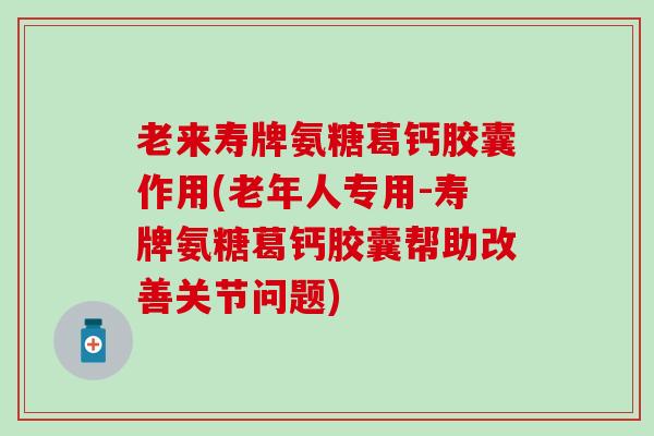 老来寿牌氨糖葛钙胶囊作用(老年人专用-寿牌氨糖葛钙胶囊帮助改善关节问题)