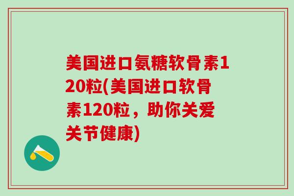 美国进口氨糖软骨素120粒(美国进口软骨素120粒，助你关爱关节健康)