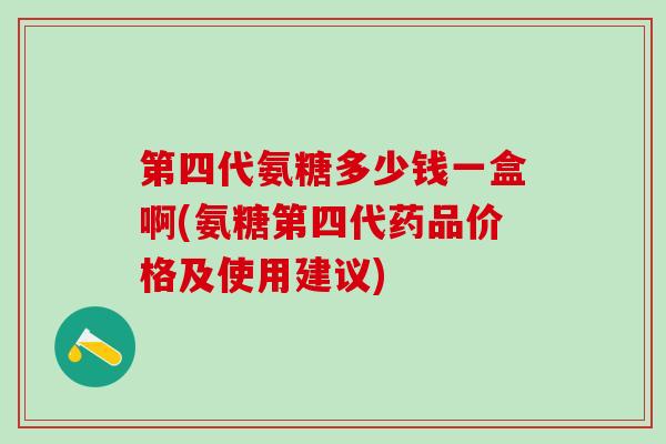 第四代氨糖多少钱一盒啊(氨糖第四代药品价格及使用建议)