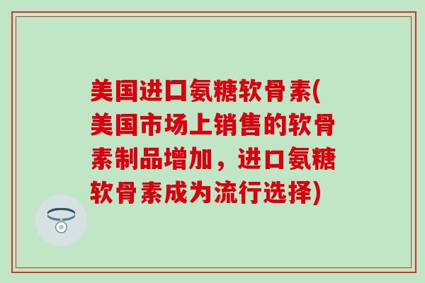 美国进囗氨糖软骨素(美国市场上销售的软骨素制品增加，进口氨糖软骨素成为流行选择)
