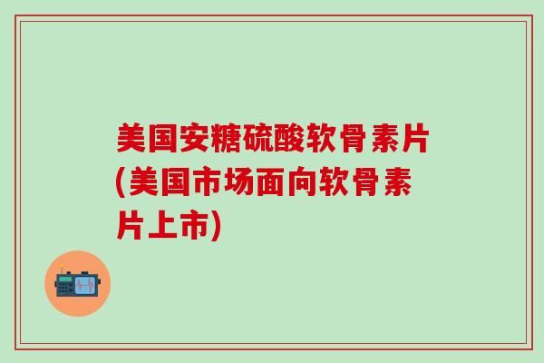 美国安糖硫酸软骨素片(美国市场面向软骨素片上市)
