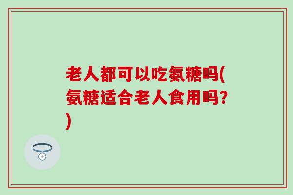 老人都可以吃氨糖吗(氨糖适合老人食用吗？)